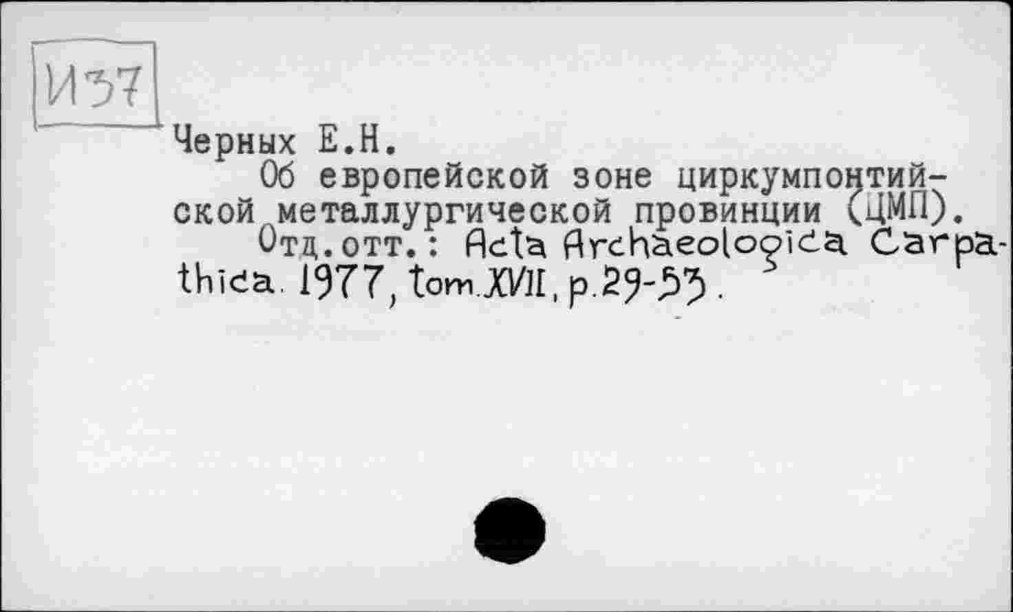 ﻿Черных Е.Н.
Об европейской зоне циркумпонтий-ской металлургической провинции (ЦМП).
Отд. отт. : Acta Archaeolooida Carpa-thiea. 1977, tomJO/п, p.29-^.